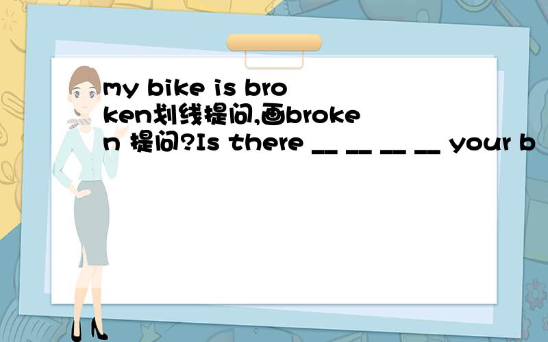 my bike is broken划线提问,画broken 提问?Is there __ __ __ __ your b