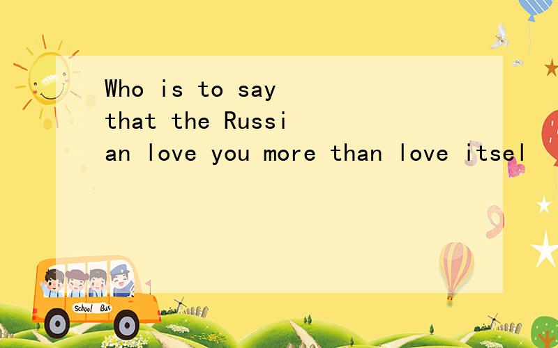 Who is to say that the Russian love you more than love itsel