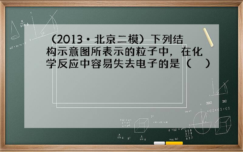 （2013•北京二模）下列结构示意图所表示的粒子中，在化学反应中容易失去电子的是（　　）