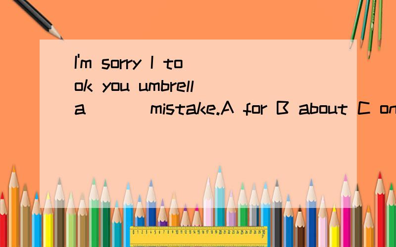 I'm sorry I took you umbrella ( ) mistake.A for B about C on