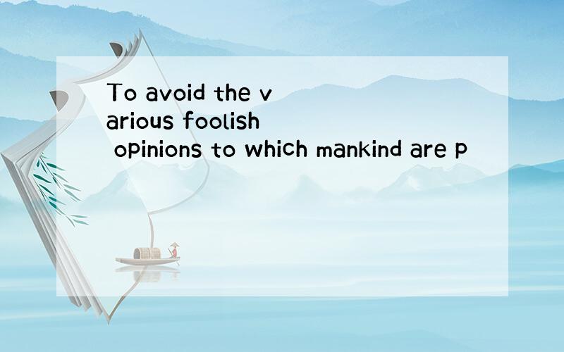 To avoid the various foolish opinions to which mankind are p