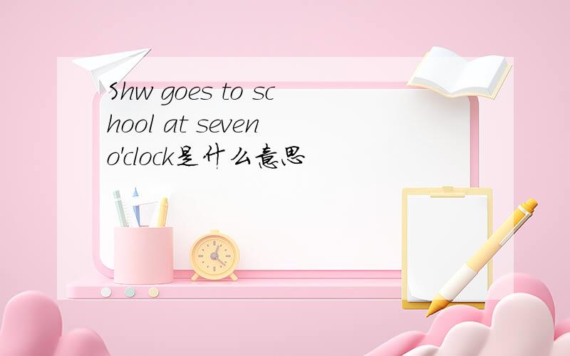 Shw goes to school at seven o'clock是什么意思