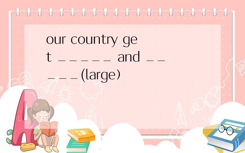 our country get _____ and _____(large）