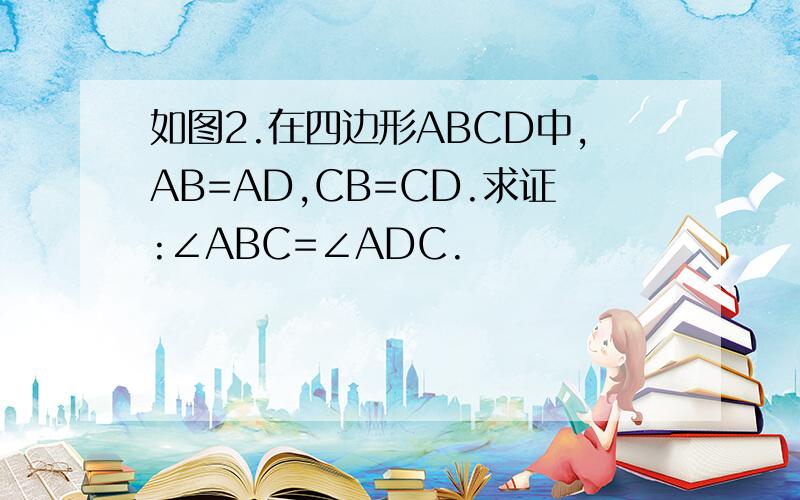 如图2.在四边形ABCD中,AB=AD,CB=CD.求证:∠ABC=∠ADC.