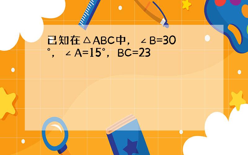 已知在△ABC中，∠B=30°，∠A=15°，BC=23