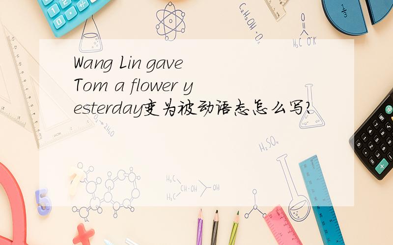 Wang Lin gave Tom a flower yesterday变为被动语态怎么写?