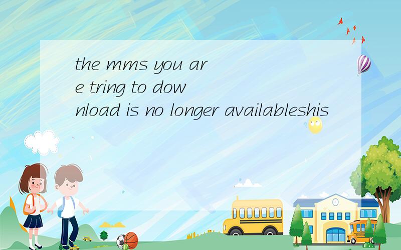 the mms you are tring to download is no longer availableshis