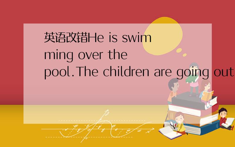 英语改错He is swimming over the pool.The children are going out