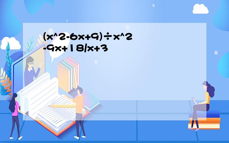 (x^2-6x+9)÷x^2-9x+18/x+3