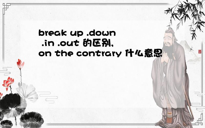 break up .down .in .out 的区别,on the contrary 什么意思