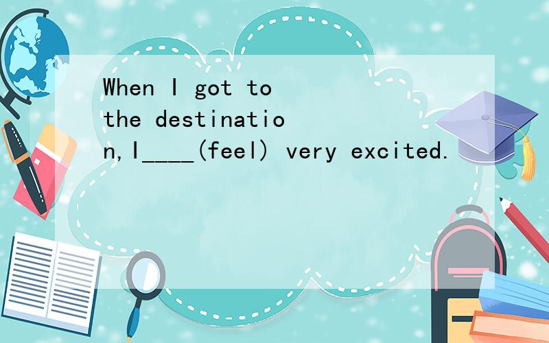 When I got to the destination,I____(feel) very excited.