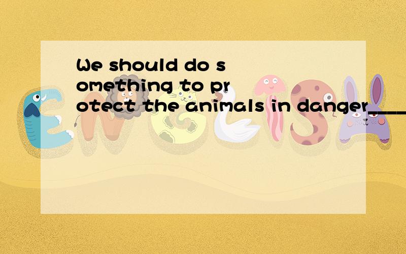 We should do something to protect the animals in danger_____