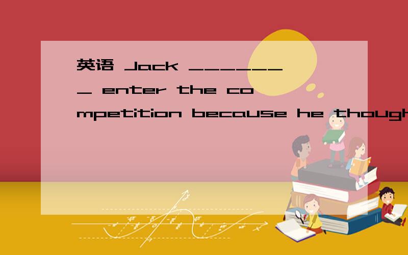 英语 Jack _______ enter the competition because he thought the