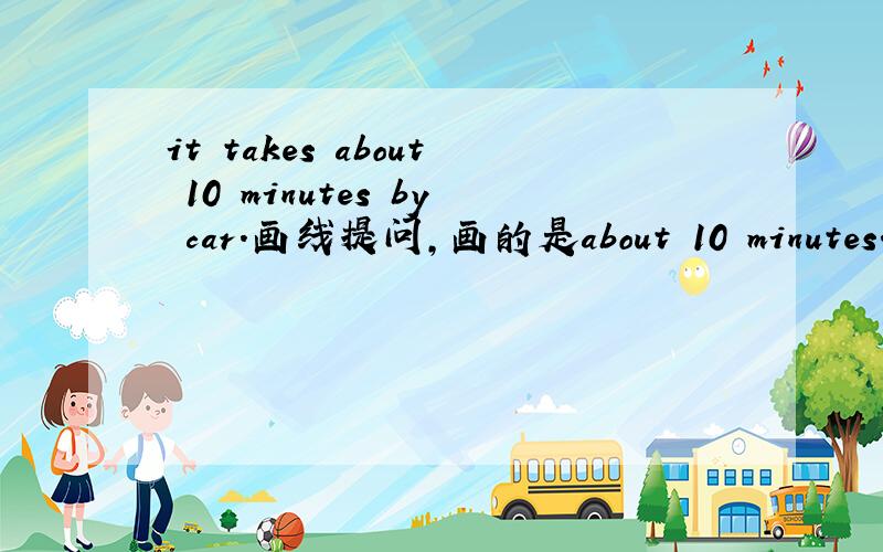 it takes about 10 minutes by car.画线提问,画的是about 10 minutes.--