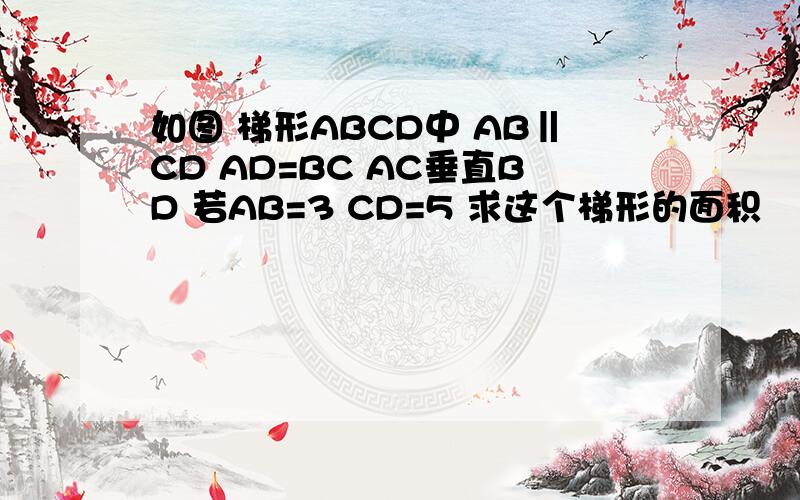 如图 梯形ABCD中 AB‖CD AD=BC AC垂直BD 若AB=3 CD=5 求这个梯形的面积