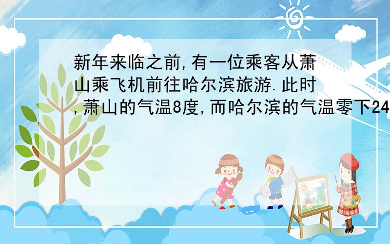 新年来临之前,有一位乘客从萧山乘飞机前往哈尔滨旅游.此时,萧山的气温8度,而哈尔滨的气温零下24度有雪