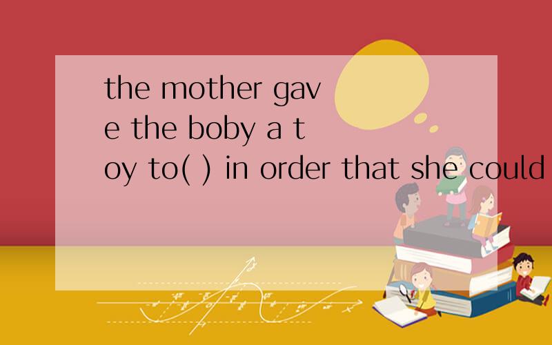 the mother gave the boby a toy to( ) in order that she could