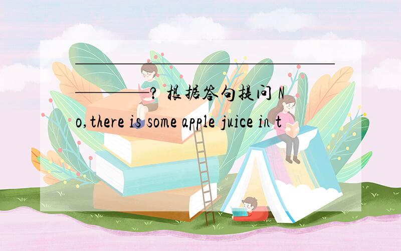 ——————————————————? 根据答句提问 No,there is some apple juice in t