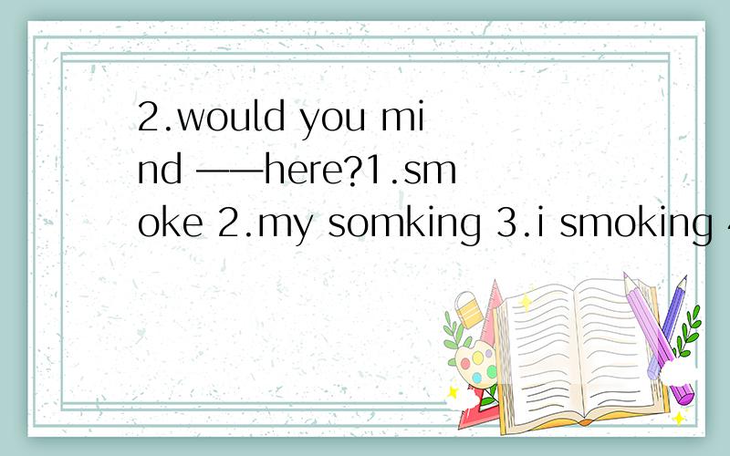 2.would you mind ——here?1.smoke 2.my somking 3.i smoking 4.m