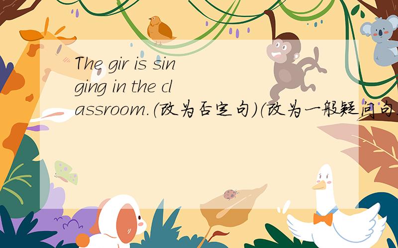 The gir is singing in the classroom.（改为否定句）（改为一般疑问句,并做肯定回答）