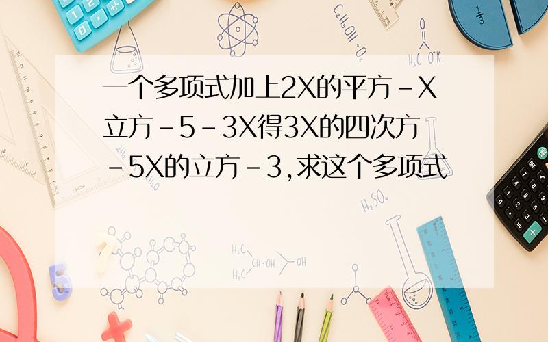 一个多项式加上2X的平方-X立方-5-3X得3X的四次方-5X的立方-3,求这个多项式