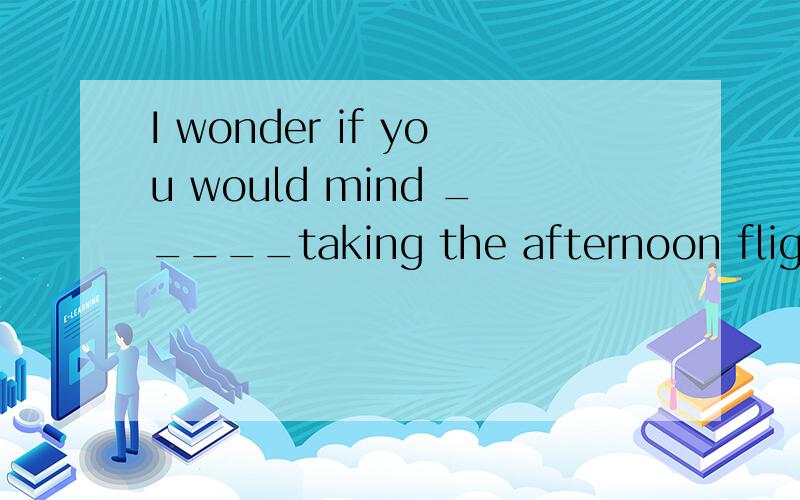 I wonder if you would mind _____taking the afternoon flight(