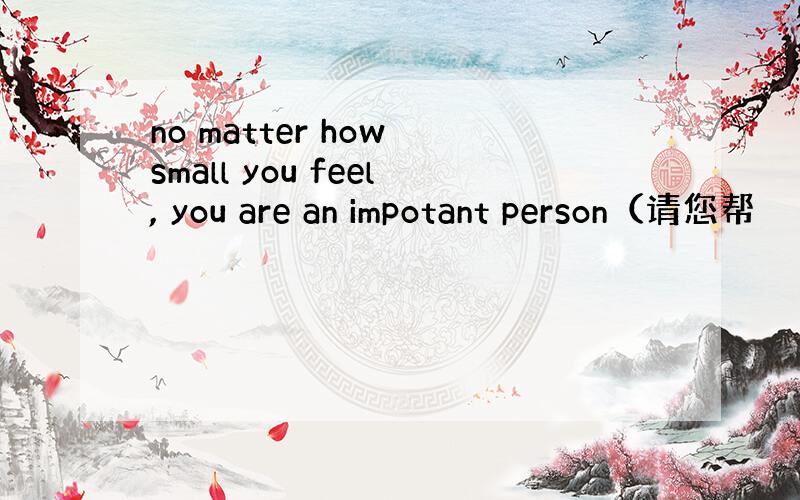 no matter how small you feel, you are an impotant person（请您帮