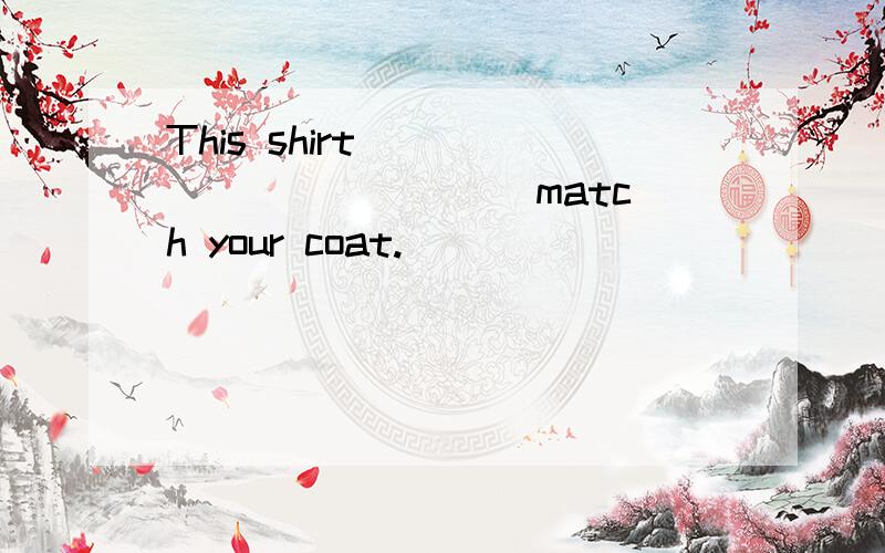 This shirt _____ ______ match your coat.