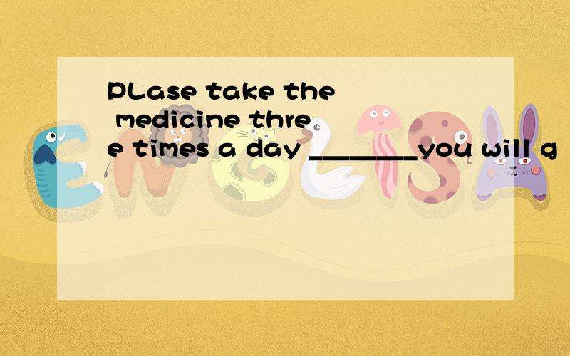 PLase take the medicine three times a day ________you will g
