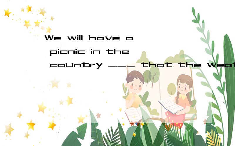 We will have a picnic in the country ___ that the weather re
