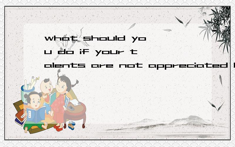 what should you do if your talents are not appreciated by th