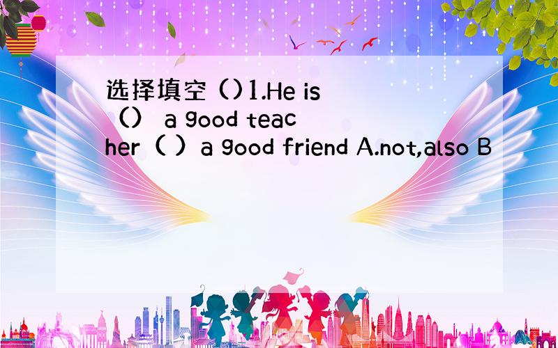 选择填空 ()1.He is（） a good teacher（ ）a good friend A.not,also B