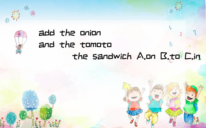 add the onion and the tomoto___ the sandwich A.on B.to C.in