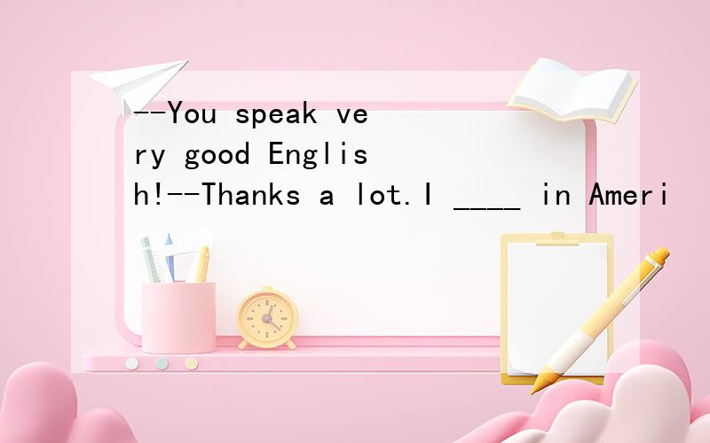 --You speak very good English!--Thanks a lot.I ____ in Ameri