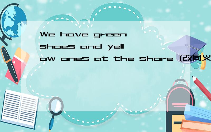 We have green shoes and yellow ones at the shore (改同义句) We h