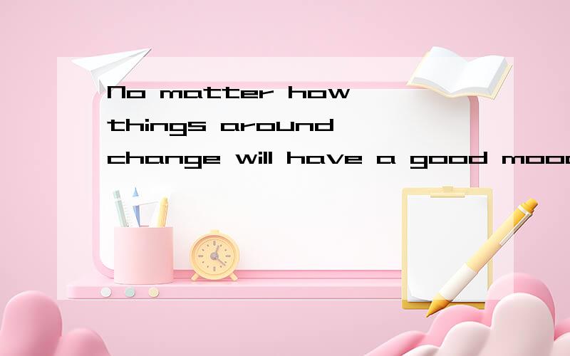 No matter how things around change will have a good mood
