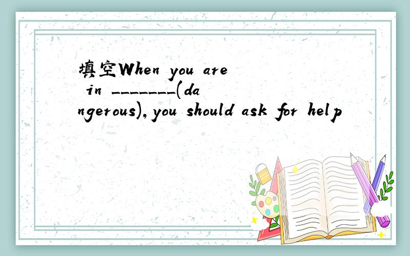 填空When you are in _______(dangerous),you should ask for help