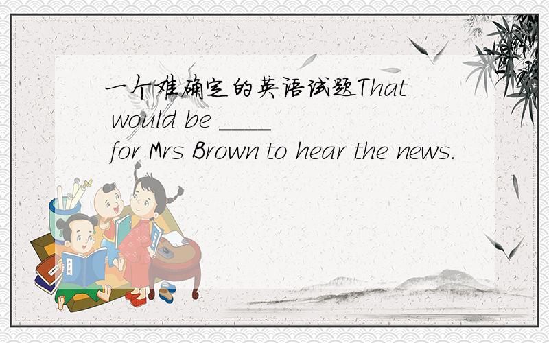 一个难确定的英语试题That would be ____ for Mrs Brown to hear the news.