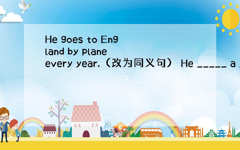 He goes to England by plane every year.（改为同义句） He _____ a __