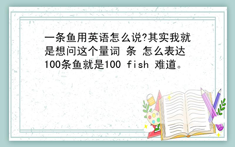 一条鱼用英语怎么说?其实我就是想问这个量词 条 怎么表达100条鱼就是100 fish 难道。