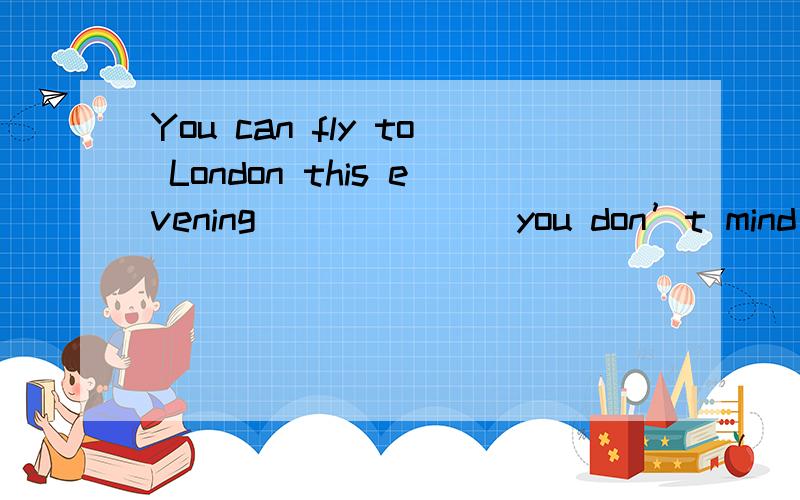 You can fly to London this evening ______ you don’t mind