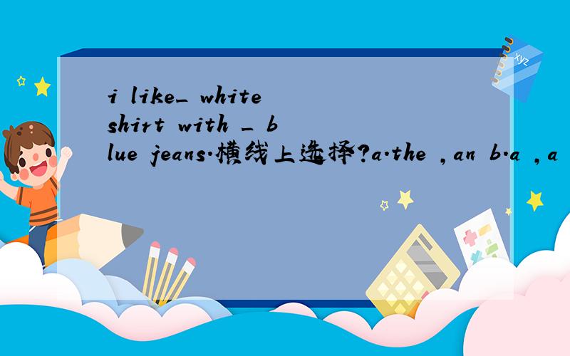 i like_ white shirt with _ blue jeans.横线上选择?a.the ,an b.a ,a