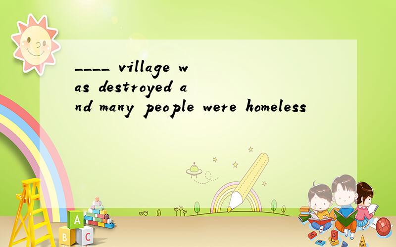 ____ village was destroyed and many people were homeless