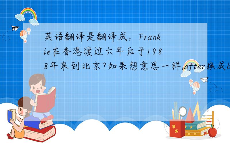 英语翻译是翻译成：Frankie在香港渡过六年后于1988年来到北京?如果想意思一样,after换成before,怎样改