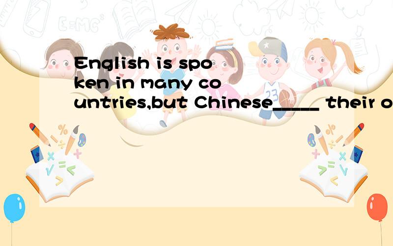 English is spoken in many countries,but Chinese_____ their o