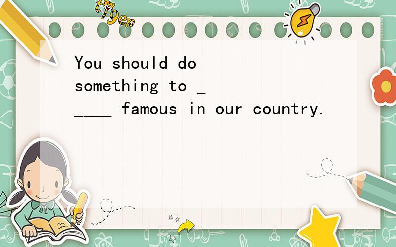 You should do something to _____ famous in our country.
