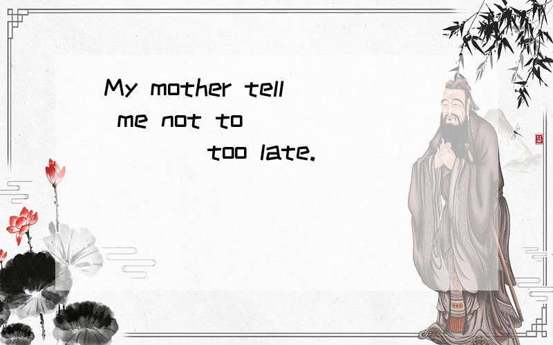 My mother tell me not to ___ ___ too late.