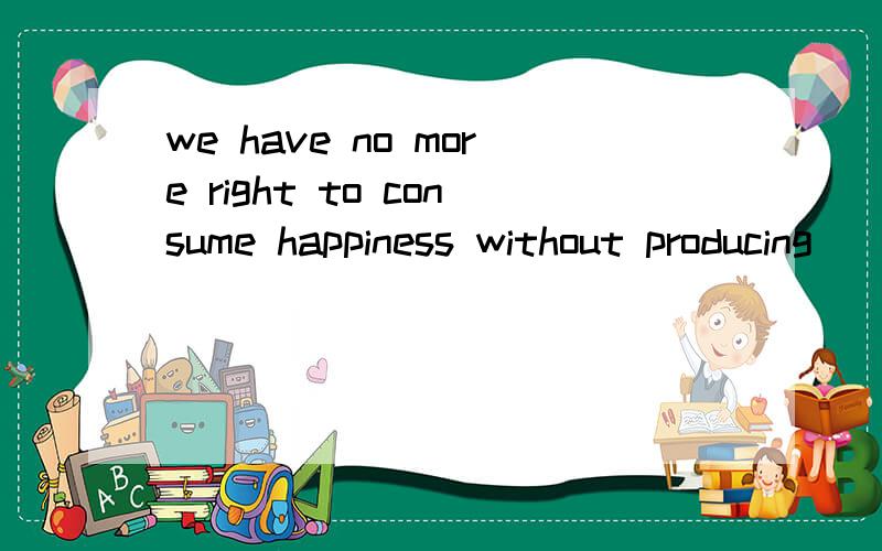 we have no more right to consume happiness without producing