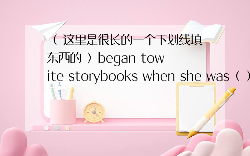 （ 这里是很长的一个下划线填东西的 ）began towite storybooks when she was（ ）