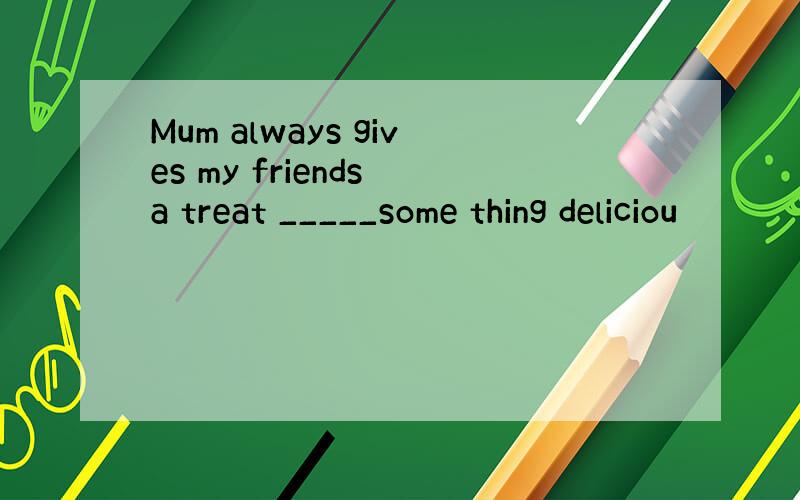 Mum always gives my friends a treat _____some thing deliciou
